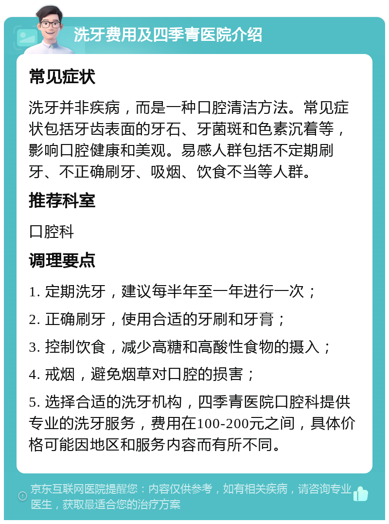 洗牙费用及四季青医院介绍 常见症状 洗牙并非疾病，而是一种口腔清洁方法。常见症状包括牙齿表面的牙石、牙菌斑和色素沉着等，影响口腔健康和美观。易感人群包括不定期刷牙、不正确刷牙、吸烟、饮食不当等人群。 推荐科室 口腔科 调理要点 1. 定期洗牙，建议每半年至一年进行一次； 2. 正确刷牙，使用合适的牙刷和牙膏； 3. 控制饮食，减少高糖和高酸性食物的摄入； 4. 戒烟，避免烟草对口腔的损害； 5. 选择合适的洗牙机构，四季青医院口腔科提供专业的洗牙服务，费用在100-200元之间，具体价格可能因地区和服务内容而有所不同。