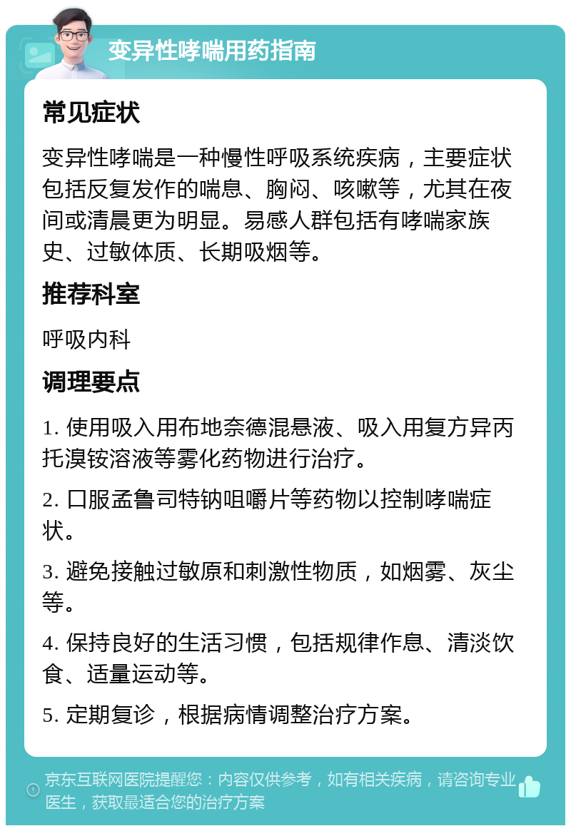 变异性哮喘用药指南 常见症状 变异性哮喘是一种慢性呼吸系统疾病，主要症状包括反复发作的喘息、胸闷、咳嗽等，尤其在夜间或清晨更为明显。易感人群包括有哮喘家族史、过敏体质、长期吸烟等。 推荐科室 呼吸内科 调理要点 1. 使用吸入用布地奈德混悬液、吸入用复方异丙托溴铵溶液等雾化药物进行治疗。 2. 口服孟鲁司特钠咀嚼片等药物以控制哮喘症状。 3. 避免接触过敏原和刺激性物质，如烟雾、灰尘等。 4. 保持良好的生活习惯，包括规律作息、清淡饮食、适量运动等。 5. 定期复诊，根据病情调整治疗方案。