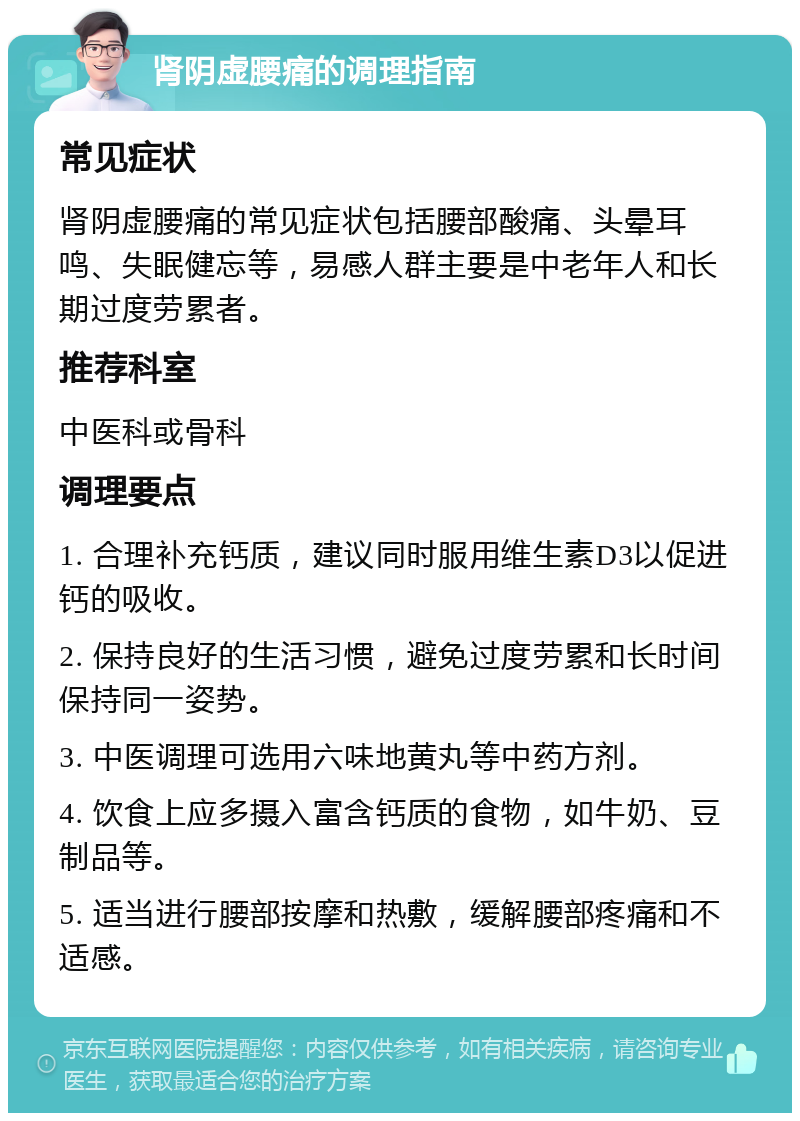 肾阴虚腰痛的调理指南 常见症状 肾阴虚腰痛的常见症状包括腰部酸痛、头晕耳鸣、失眠健忘等，易感人群主要是中老年人和长期过度劳累者。 推荐科室 中医科或骨科 调理要点 1. 合理补充钙质，建议同时服用维生素D3以促进钙的吸收。 2. 保持良好的生活习惯，避免过度劳累和长时间保持同一姿势。 3. 中医调理可选用六味地黄丸等中药方剂。 4. 饮食上应多摄入富含钙质的食物，如牛奶、豆制品等。 5. 适当进行腰部按摩和热敷，缓解腰部疼痛和不适感。