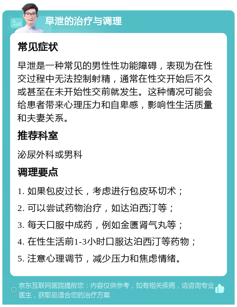 早泄的治疗与调理 常见症状 早泄是一种常见的男性性功能障碍，表现为在性交过程中无法控制射精，通常在性交开始后不久或甚至在未开始性交前就发生。这种情况可能会给患者带来心理压力和自卑感，影响性生活质量和夫妻关系。 推荐科室 泌尿外科或男科 调理要点 1. 如果包皮过长，考虑进行包皮环切术； 2. 可以尝试药物治疗，如达泊西汀等； 3. 每天口服中成药，例如金匮肾气丸等； 4. 在性生活前1-3小时口服达泊西汀等药物； 5. 注意心理调节，减少压力和焦虑情绪。