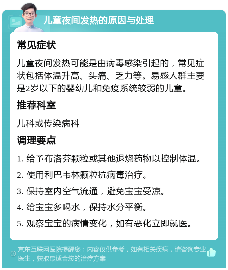 儿童夜间发热的原因与处理 常见症状 儿童夜间发热可能是由病毒感染引起的，常见症状包括体温升高、头痛、乏力等。易感人群主要是2岁以下的婴幼儿和免疫系统较弱的儿童。 推荐科室 儿科或传染病科 调理要点 1. 给予布洛芬颗粒或其他退烧药物以控制体温。 2. 使用利巴韦林颗粒抗病毒治疗。 3. 保持室内空气流通，避免宝宝受凉。 4. 给宝宝多喝水，保持水分平衡。 5. 观察宝宝的病情变化，如有恶化立即就医。