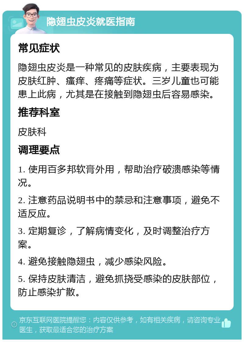 隐翅虫皮炎就医指南 常见症状 隐翅虫皮炎是一种常见的皮肤疾病，主要表现为皮肤红肿、瘙痒、疼痛等症状。三岁儿童也可能患上此病，尤其是在接触到隐翅虫后容易感染。 推荐科室 皮肤科 调理要点 1. 使用百多邦软膏外用，帮助治疗破溃感染等情况。 2. 注意药品说明书中的禁忌和注意事项，避免不适反应。 3. 定期复诊，了解病情变化，及时调整治疗方案。 4. 避免接触隐翅虫，减少感染风险。 5. 保持皮肤清洁，避免抓挠受感染的皮肤部位，防止感染扩散。