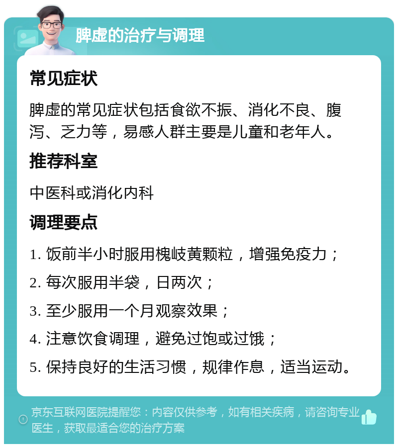 脾虚的治疗与调理 常见症状 脾虚的常见症状包括食欲不振、消化不良、腹泻、乏力等，易感人群主要是儿童和老年人。 推荐科室 中医科或消化内科 调理要点 1. 饭前半小时服用槐岐黄颗粒，增强免疫力； 2. 每次服用半袋，日两次； 3. 至少服用一个月观察效果； 4. 注意饮食调理，避免过饱或过饿； 5. 保持良好的生活习惯，规律作息，适当运动。