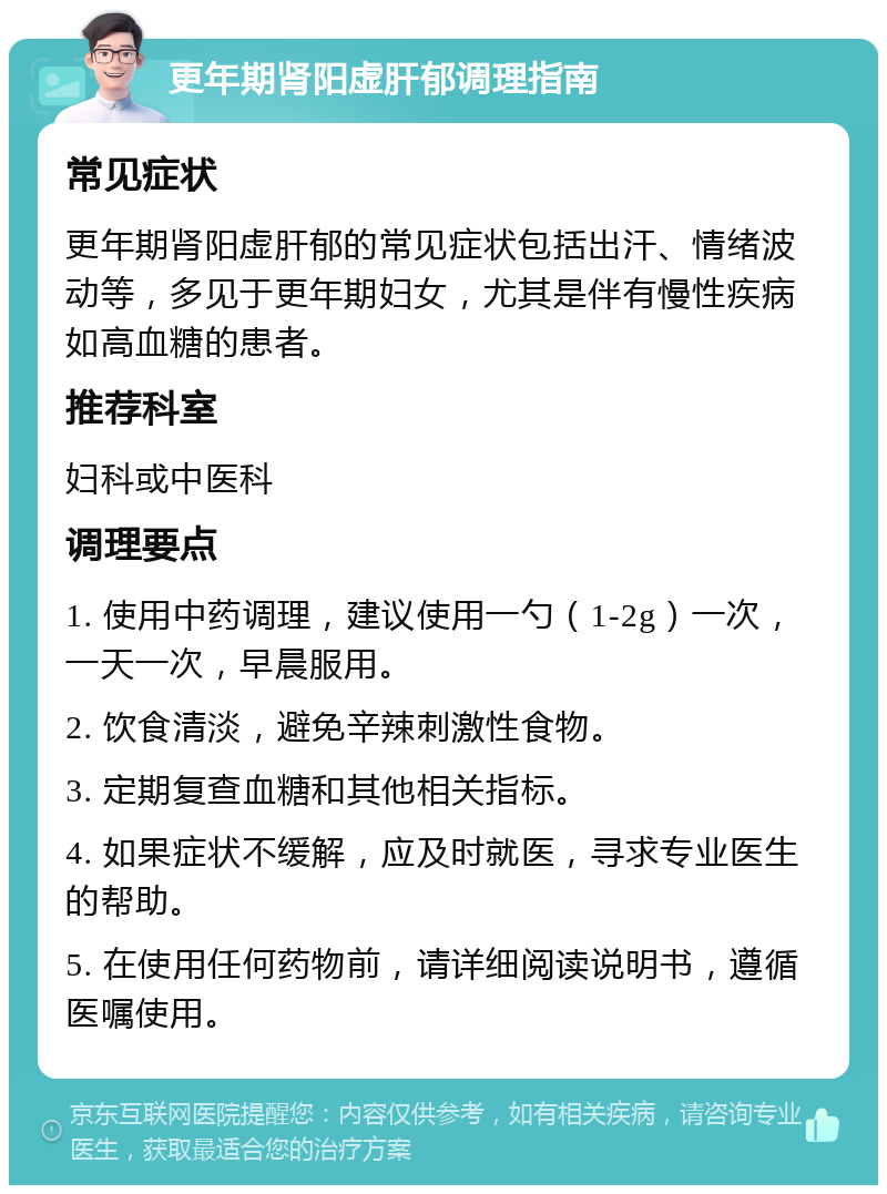 更年期肾阳虚肝郁调理指南 常见症状 更年期肾阳虚肝郁的常见症状包括出汗、情绪波动等，多见于更年期妇女，尤其是伴有慢性疾病如高血糖的患者。 推荐科室 妇科或中医科 调理要点 1. 使用中药调理，建议使用一勺（1-2g）一次，一天一次，早晨服用。 2. 饮食清淡，避免辛辣刺激性食物。 3. 定期复查血糖和其他相关指标。 4. 如果症状不缓解，应及时就医，寻求专业医生的帮助。 5. 在使用任何药物前，请详细阅读说明书，遵循医嘱使用。