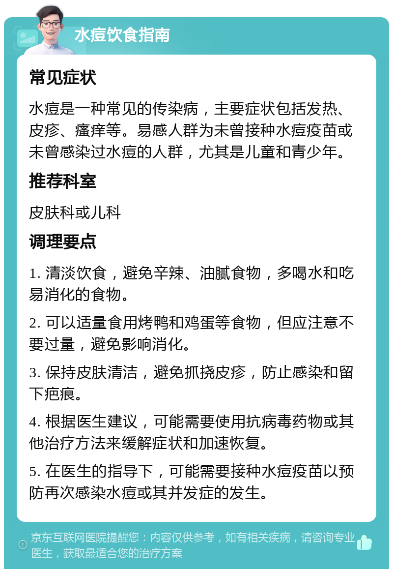 水痘饮食指南 常见症状 水痘是一种常见的传染病，主要症状包括发热、皮疹、瘙痒等。易感人群为未曾接种水痘疫苗或未曾感染过水痘的人群，尤其是儿童和青少年。 推荐科室 皮肤科或儿科 调理要点 1. 清淡饮食，避免辛辣、油腻食物，多喝水和吃易消化的食物。 2. 可以适量食用烤鸭和鸡蛋等食物，但应注意不要过量，避免影响消化。 3. 保持皮肤清洁，避免抓挠皮疹，防止感染和留下疤痕。 4. 根据医生建议，可能需要使用抗病毒药物或其他治疗方法来缓解症状和加速恢复。 5. 在医生的指导下，可能需要接种水痘疫苗以预防再次感染水痘或其并发症的发生。