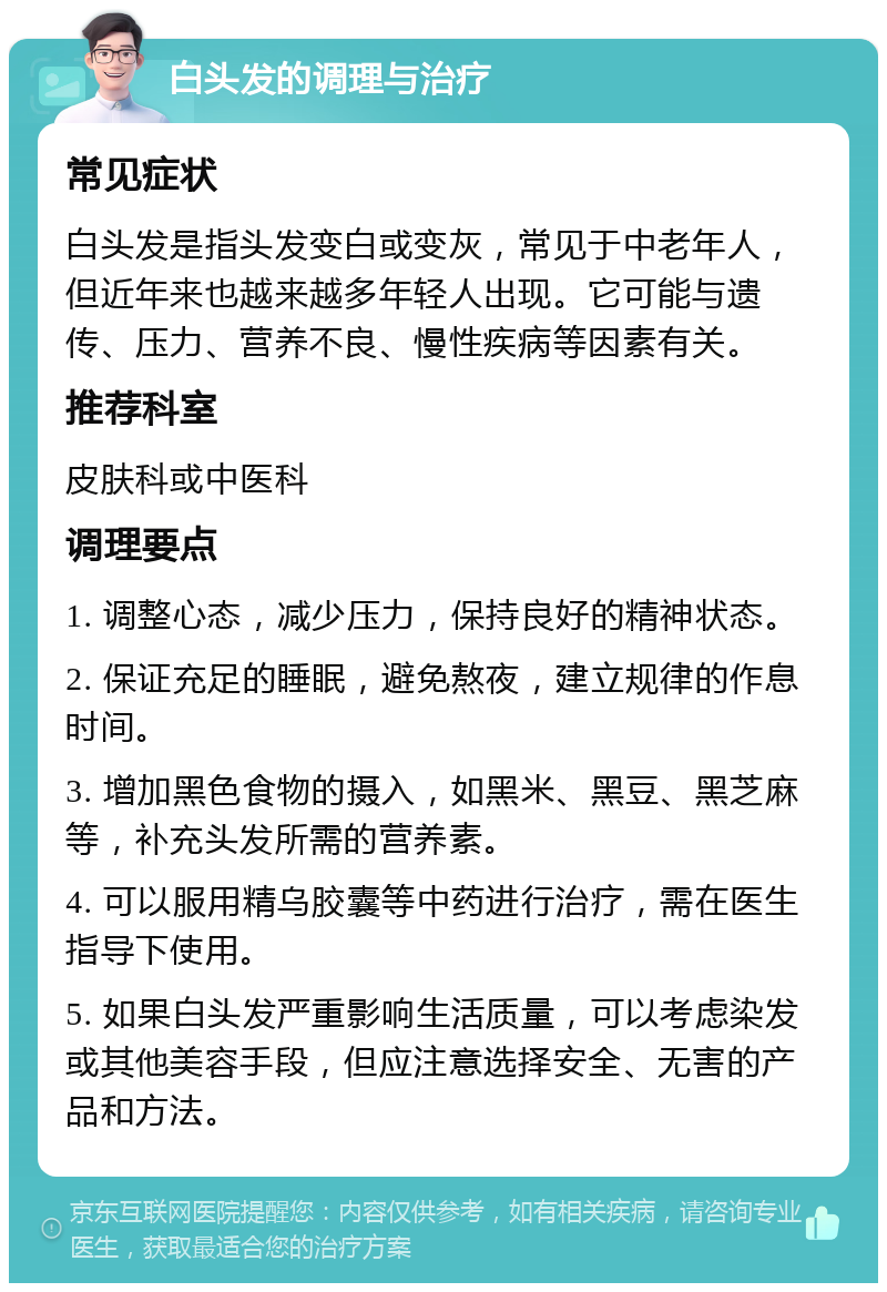 白头发的调理与治疗 常见症状 白头发是指头发变白或变灰，常见于中老年人，但近年来也越来越多年轻人出现。它可能与遗传、压力、营养不良、慢性疾病等因素有关。 推荐科室 皮肤科或中医科 调理要点 1. 调整心态，减少压力，保持良好的精神状态。 2. 保证充足的睡眠，避免熬夜，建立规律的作息时间。 3. 增加黑色食物的摄入，如黑米、黑豆、黑芝麻等，补充头发所需的营养素。 4. 可以服用精乌胶囊等中药进行治疗，需在医生指导下使用。 5. 如果白头发严重影响生活质量，可以考虑染发或其他美容手段，但应注意选择安全、无害的产品和方法。