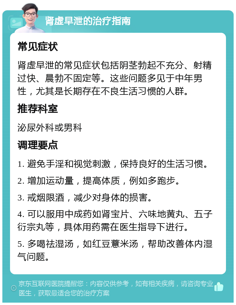 肾虚早泄的治疗指南 常见症状 肾虚早泄的常见症状包括阴茎勃起不充分、射精过快、晨勃不固定等。这些问题多见于中年男性，尤其是长期存在不良生活习惯的人群。 推荐科室 泌尿外科或男科 调理要点 1. 避免手淫和视觉刺激，保持良好的生活习惯。 2. 增加运动量，提高体质，例如多跑步。 3. 戒烟限酒，减少对身体的损害。 4. 可以服用中成药如肾宝片、六味地黄丸、五子衍宗丸等，具体用药需在医生指导下进行。 5. 多喝祛湿汤，如红豆薏米汤，帮助改善体内湿气问题。