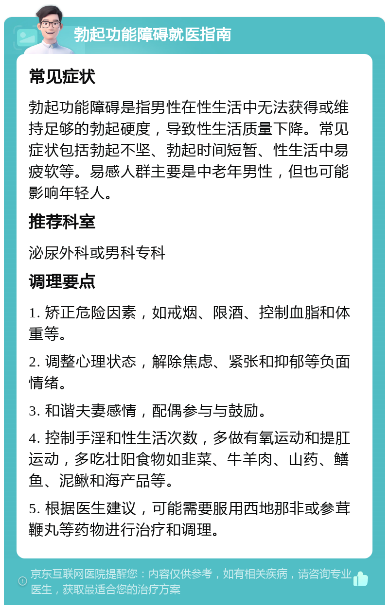 勃起功能障碍就医指南 常见症状 勃起功能障碍是指男性在性生活中无法获得或维持足够的勃起硬度，导致性生活质量下降。常见症状包括勃起不坚、勃起时间短暂、性生活中易疲软等。易感人群主要是中老年男性，但也可能影响年轻人。 推荐科室 泌尿外科或男科专科 调理要点 1. 矫正危险因素，如戒烟、限酒、控制血脂和体重等。 2. 调整心理状态，解除焦虑、紧张和抑郁等负面情绪。 3. 和谐夫妻感情，配偶参与与鼓励。 4. 控制手淫和性生活次数，多做有氧运动和提肛运动，多吃壮阳食物如韭菜、牛羊肉、山药、鳝鱼、泥鳅和海产品等。 5. 根据医生建议，可能需要服用西地那非或参茸鞭丸等药物进行治疗和调理。