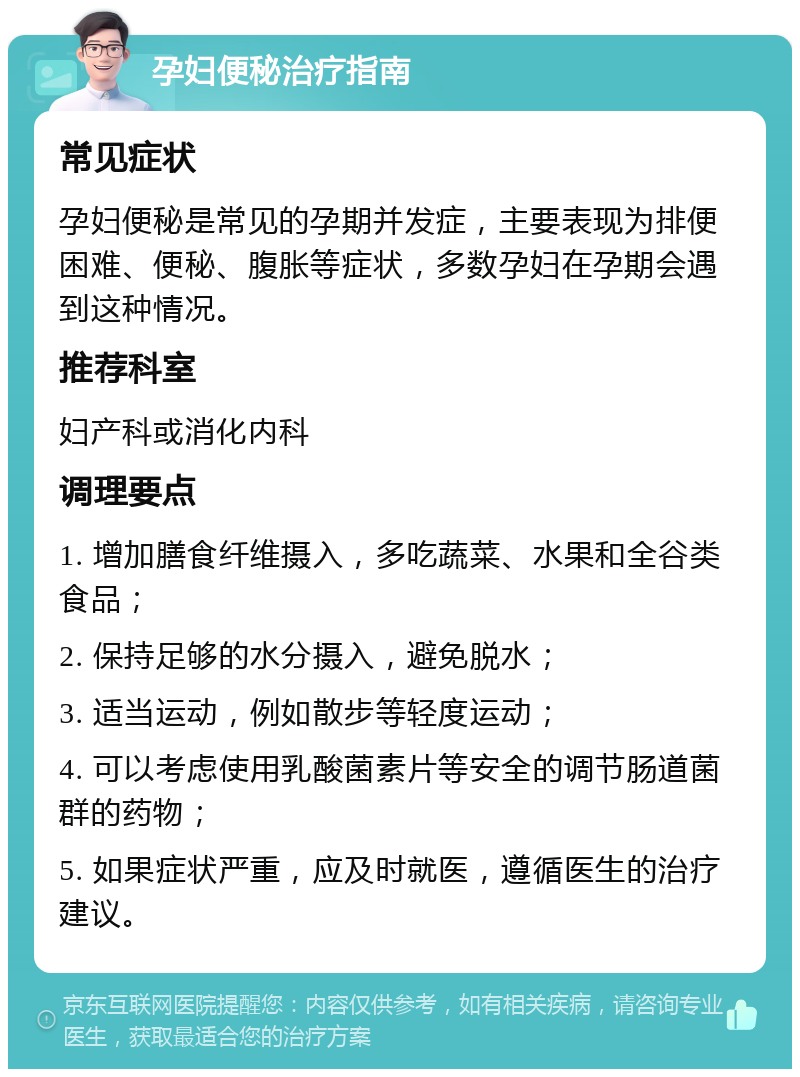 孕妇便秘治疗指南 常见症状 孕妇便秘是常见的孕期并发症，主要表现为排便困难、便秘、腹胀等症状，多数孕妇在孕期会遇到这种情况。 推荐科室 妇产科或消化内科 调理要点 1. 增加膳食纤维摄入，多吃蔬菜、水果和全谷类食品； 2. 保持足够的水分摄入，避免脱水； 3. 适当运动，例如散步等轻度运动； 4. 可以考虑使用乳酸菌素片等安全的调节肠道菌群的药物； 5. 如果症状严重，应及时就医，遵循医生的治疗建议。