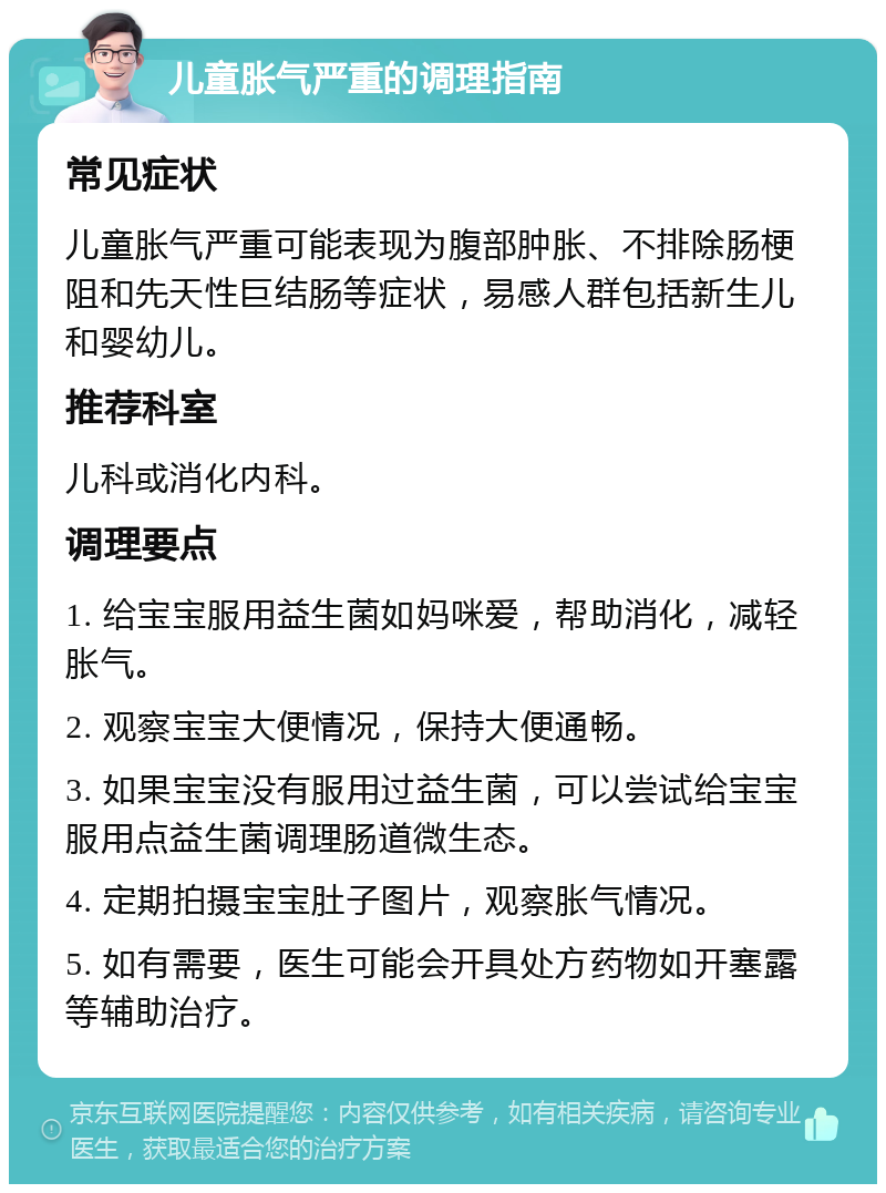 儿童胀气严重的调理指南 常见症状 儿童胀气严重可能表现为腹部肿胀、不排除肠梗阻和先天性巨结肠等症状，易感人群包括新生儿和婴幼儿。 推荐科室 儿科或消化内科。 调理要点 1. 给宝宝服用益生菌如妈咪爱，帮助消化，减轻胀气。 2. 观察宝宝大便情况，保持大便通畅。 3. 如果宝宝没有服用过益生菌，可以尝试给宝宝服用点益生菌调理肠道微生态。 4. 定期拍摄宝宝肚子图片，观察胀气情况。 5. 如有需要，医生可能会开具处方药物如开塞露等辅助治疗。