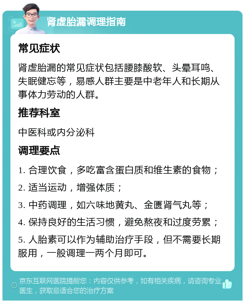 肾虚胎漏调理指南 常见症状 肾虚胎漏的常见症状包括腰膝酸软、头晕耳鸣、失眠健忘等，易感人群主要是中老年人和长期从事体力劳动的人群。 推荐科室 中医科或内分泌科 调理要点 1. 合理饮食，多吃富含蛋白质和维生素的食物； 2. 适当运动，增强体质； 3. 中药调理，如六味地黄丸、金匮肾气丸等； 4. 保持良好的生活习惯，避免熬夜和过度劳累； 5. 人胎素可以作为辅助治疗手段，但不需要长期服用，一般调理一两个月即可。