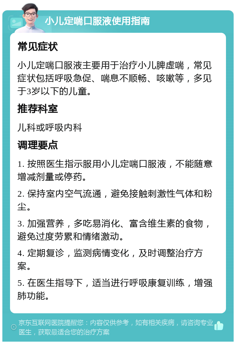 小儿定喘口服液使用指南 常见症状 小儿定喘口服液主要用于治疗小儿脾虚喘，常见症状包括呼吸急促、喘息不顺畅、咳嗽等，多见于3岁以下的儿童。 推荐科室 儿科或呼吸内科 调理要点 1. 按照医生指示服用小儿定喘口服液，不能随意增减剂量或停药。 2. 保持室内空气流通，避免接触刺激性气体和粉尘。 3. 加强营养，多吃易消化、富含维生素的食物，避免过度劳累和情绪激动。 4. 定期复诊，监测病情变化，及时调整治疗方案。 5. 在医生指导下，适当进行呼吸康复训练，增强肺功能。