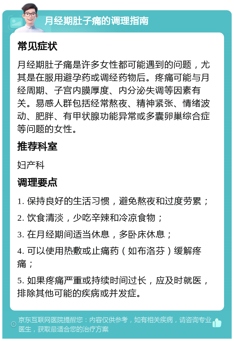 月经期肚子痛的调理指南 常见症状 月经期肚子痛是许多女性都可能遇到的问题，尤其是在服用避孕药或调经药物后。疼痛可能与月经周期、子宫内膜厚度、内分泌失调等因素有关。易感人群包括经常熬夜、精神紧张、情绪波动、肥胖、有甲状腺功能异常或多囊卵巢综合症等问题的女性。 推荐科室 妇产科 调理要点 1. 保持良好的生活习惯，避免熬夜和过度劳累； 2. 饮食清淡，少吃辛辣和冷凉食物； 3. 在月经期间适当休息，多卧床休息； 4. 可以使用热敷或止痛药（如布洛芬）缓解疼痛； 5. 如果疼痛严重或持续时间过长，应及时就医，排除其他可能的疾病或并发症。