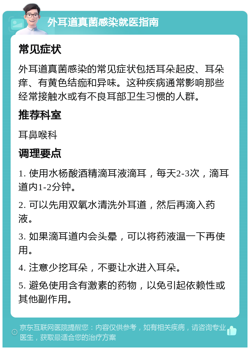 外耳道真菌感染就医指南 常见症状 外耳道真菌感染的常见症状包括耳朵起皮、耳朵痒、有黄色结痂和异味。这种疾病通常影响那些经常接触水或有不良耳部卫生习惯的人群。 推荐科室 耳鼻喉科 调理要点 1. 使用水杨酸酒精滴耳液滴耳，每天2-3次，滴耳道内1-2分钟。 2. 可以先用双氧水清洗外耳道，然后再滴入药液。 3. 如果滴耳道内会头晕，可以将药液温一下再使用。 4. 注意少挖耳朵，不要让水进入耳朵。 5. 避免使用含有激素的药物，以免引起依赖性或其他副作用。