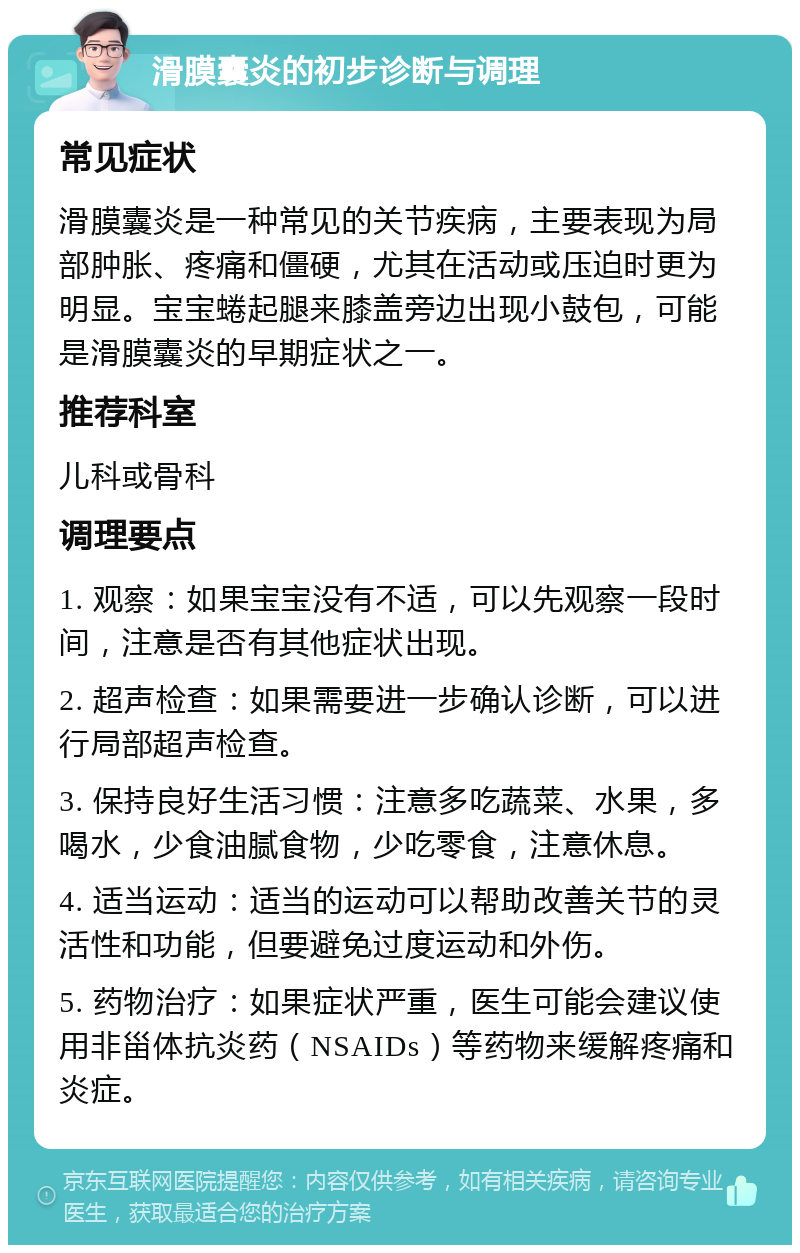 滑膜囊炎的初步诊断与调理 常见症状 滑膜囊炎是一种常见的关节疾病，主要表现为局部肿胀、疼痛和僵硬，尤其在活动或压迫时更为明显。宝宝蜷起腿来膝盖旁边出现小鼓包，可能是滑膜囊炎的早期症状之一。 推荐科室 儿科或骨科 调理要点 1. 观察：如果宝宝没有不适，可以先观察一段时间，注意是否有其他症状出现。 2. 超声检查：如果需要进一步确认诊断，可以进行局部超声检查。 3. 保持良好生活习惯：注意多吃蔬菜、水果，多喝水，少食油腻食物，少吃零食，注意休息。 4. 适当运动：适当的运动可以帮助改善关节的灵活性和功能，但要避免过度运动和外伤。 5. 药物治疗：如果症状严重，医生可能会建议使用非甾体抗炎药（NSAIDs）等药物来缓解疼痛和炎症。