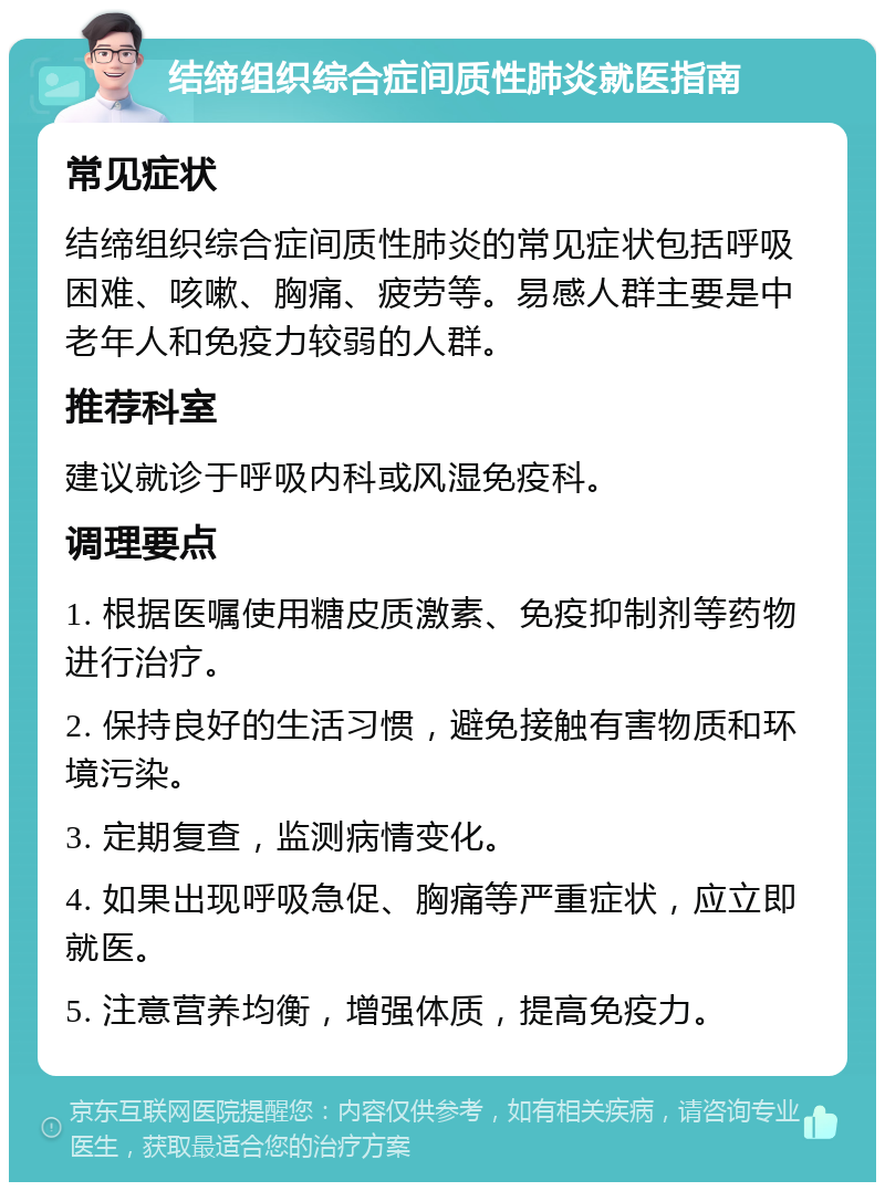 结缔组织综合症间质性肺炎就医指南 常见症状 结缔组织综合症间质性肺炎的常见症状包括呼吸困难、咳嗽、胸痛、疲劳等。易感人群主要是中老年人和免疫力较弱的人群。 推荐科室 建议就诊于呼吸内科或风湿免疫科。 调理要点 1. 根据医嘱使用糖皮质激素、免疫抑制剂等药物进行治疗。 2. 保持良好的生活习惯，避免接触有害物质和环境污染。 3. 定期复查，监测病情变化。 4. 如果出现呼吸急促、胸痛等严重症状，应立即就医。 5. 注意营养均衡，增强体质，提高免疫力。