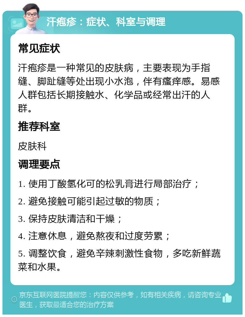 汗疱疹：症状、科室与调理 常见症状 汗疱疹是一种常见的皮肤病，主要表现为手指缝、脚趾缝等处出现小水泡，伴有瘙痒感。易感人群包括长期接触水、化学品或经常出汗的人群。 推荐科室 皮肤科 调理要点 1. 使用丁酸氢化可的松乳膏进行局部治疗； 2. 避免接触可能引起过敏的物质； 3. 保持皮肤清洁和干燥； 4. 注意休息，避免熬夜和过度劳累； 5. 调整饮食，避免辛辣刺激性食物，多吃新鲜蔬菜和水果。