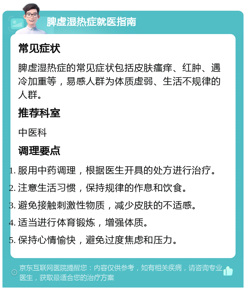 脾虚湿热症就医指南 常见症状 脾虚湿热症的常见症状包括皮肤瘙痒、红肿、遇冷加重等，易感人群为体质虚弱、生活不规律的人群。 推荐科室 中医科 调理要点 服用中药调理，根据医生开具的处方进行治疗。 注意生活习惯，保持规律的作息和饮食。 避免接触刺激性物质，减少皮肤的不适感。 适当进行体育锻炼，增强体质。 保持心情愉快，避免过度焦虑和压力。