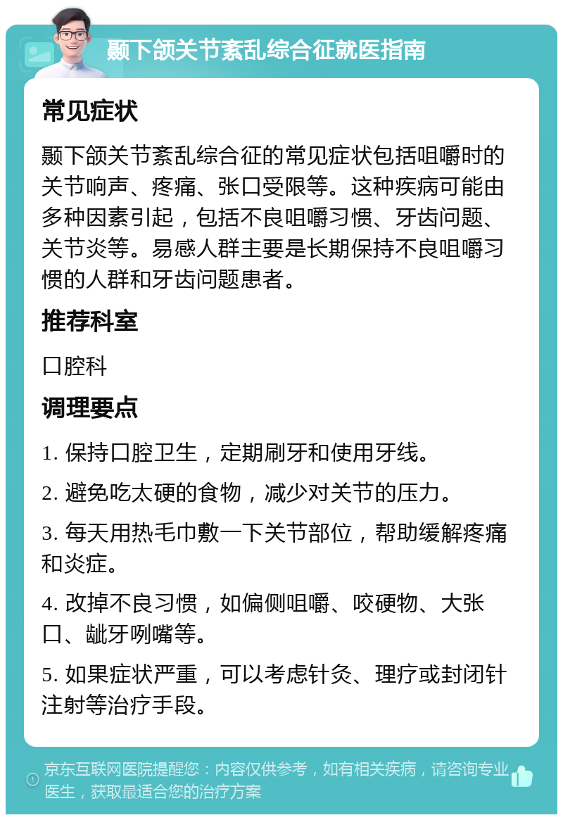 颞下颌关节紊乱综合征就医指南 常见症状 颞下颌关节紊乱综合征的常见症状包括咀嚼时的关节响声、疼痛、张口受限等。这种疾病可能由多种因素引起，包括不良咀嚼习惯、牙齿问题、关节炎等。易感人群主要是长期保持不良咀嚼习惯的人群和牙齿问题患者。 推荐科室 口腔科 调理要点 1. 保持口腔卫生，定期刷牙和使用牙线。 2. 避免吃太硬的食物，减少对关节的压力。 3. 每天用热毛巾敷一下关节部位，帮助缓解疼痛和炎症。 4. 改掉不良习惯，如偏侧咀嚼、咬硬物、大张口、龇牙咧嘴等。 5. 如果症状严重，可以考虑针灸、理疗或封闭针注射等治疗手段。