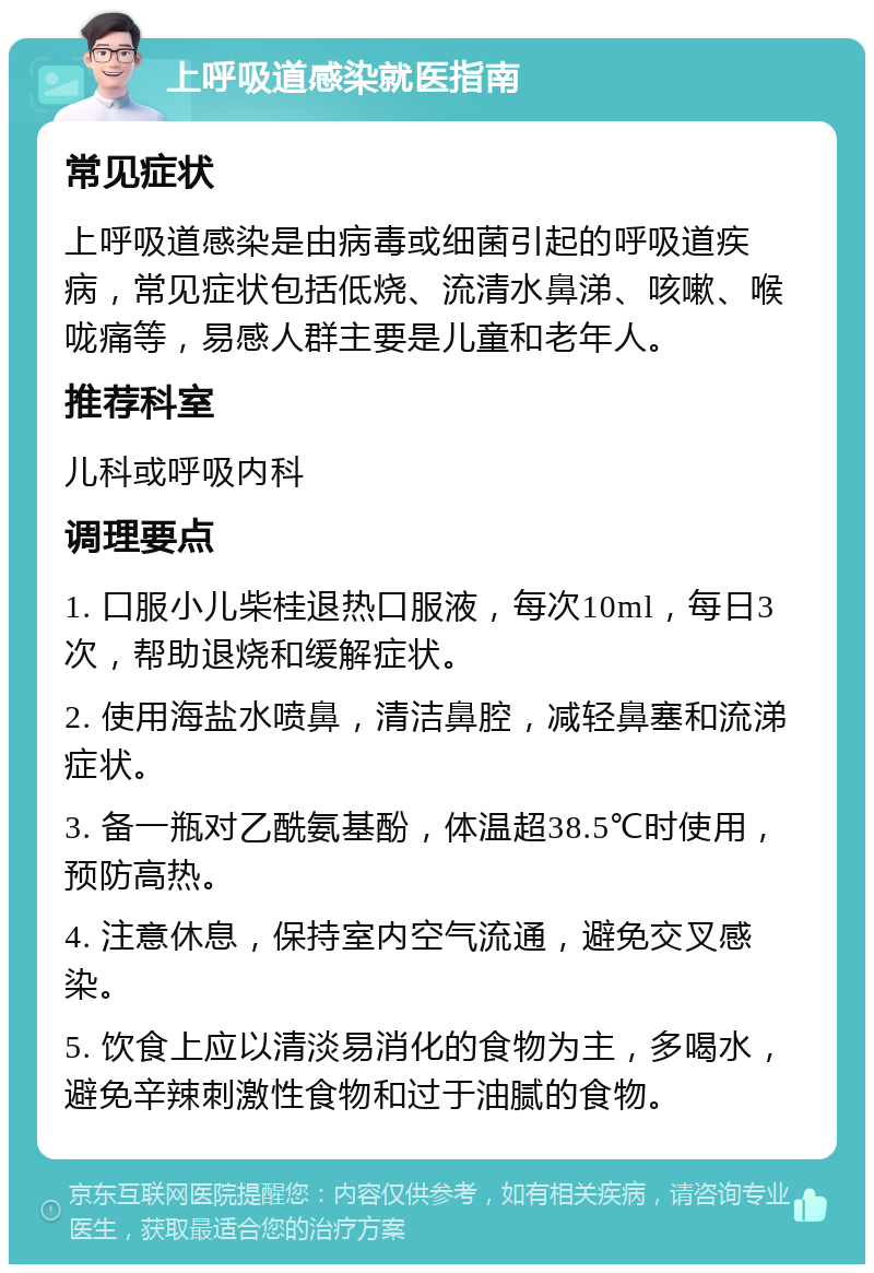 上呼吸道感染就医指南 常见症状 上呼吸道感染是由病毒或细菌引起的呼吸道疾病，常见症状包括低烧、流清水鼻涕、咳嗽、喉咙痛等，易感人群主要是儿童和老年人。 推荐科室 儿科或呼吸内科 调理要点 1. 口服小儿柴桂退热口服液，每次10ml，每日3次，帮助退烧和缓解症状。 2. 使用海盐水喷鼻，清洁鼻腔，减轻鼻塞和流涕症状。 3. 备一瓶对乙酰氨基酚，体温超38.5℃时使用，预防高热。 4. 注意休息，保持室内空气流通，避免交叉感染。 5. 饮食上应以清淡易消化的食物为主，多喝水，避免辛辣刺激性食物和过于油腻的食物。