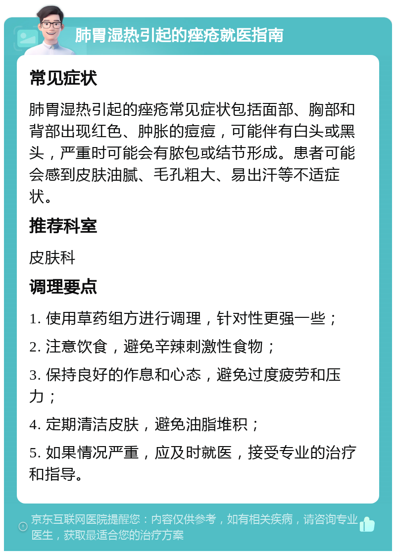 肺胃湿热引起的痤疮就医指南 常见症状 肺胃湿热引起的痤疮常见症状包括面部、胸部和背部出现红色、肿胀的痘痘，可能伴有白头或黑头，严重时可能会有脓包或结节形成。患者可能会感到皮肤油腻、毛孔粗大、易出汗等不适症状。 推荐科室 皮肤科 调理要点 1. 使用草药组方进行调理，针对性更强一些； 2. 注意饮食，避免辛辣刺激性食物； 3. 保持良好的作息和心态，避免过度疲劳和压力； 4. 定期清洁皮肤，避免油脂堆积； 5. 如果情况严重，应及时就医，接受专业的治疗和指导。