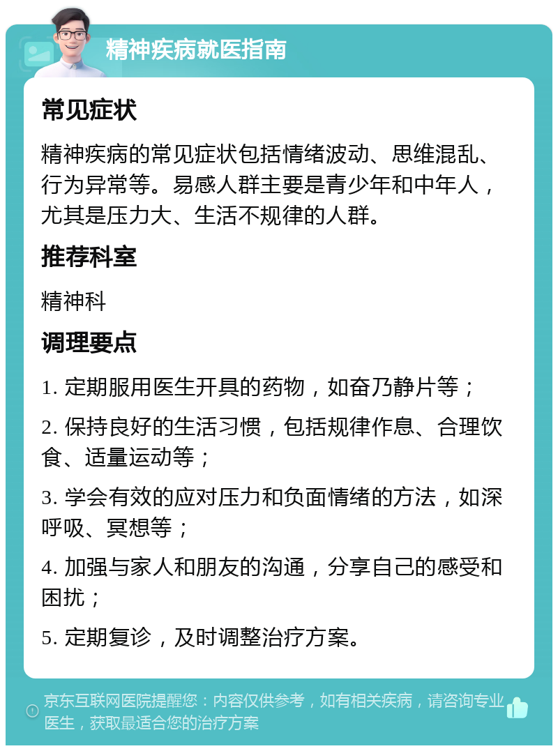 精神疾病就医指南 常见症状 精神疾病的常见症状包括情绪波动、思维混乱、行为异常等。易感人群主要是青少年和中年人，尤其是压力大、生活不规律的人群。 推荐科室 精神科 调理要点 1. 定期服用医生开具的药物，如奋乃静片等； 2. 保持良好的生活习惯，包括规律作息、合理饮食、适量运动等； 3. 学会有效的应对压力和负面情绪的方法，如深呼吸、冥想等； 4. 加强与家人和朋友的沟通，分享自己的感受和困扰； 5. 定期复诊，及时调整治疗方案。