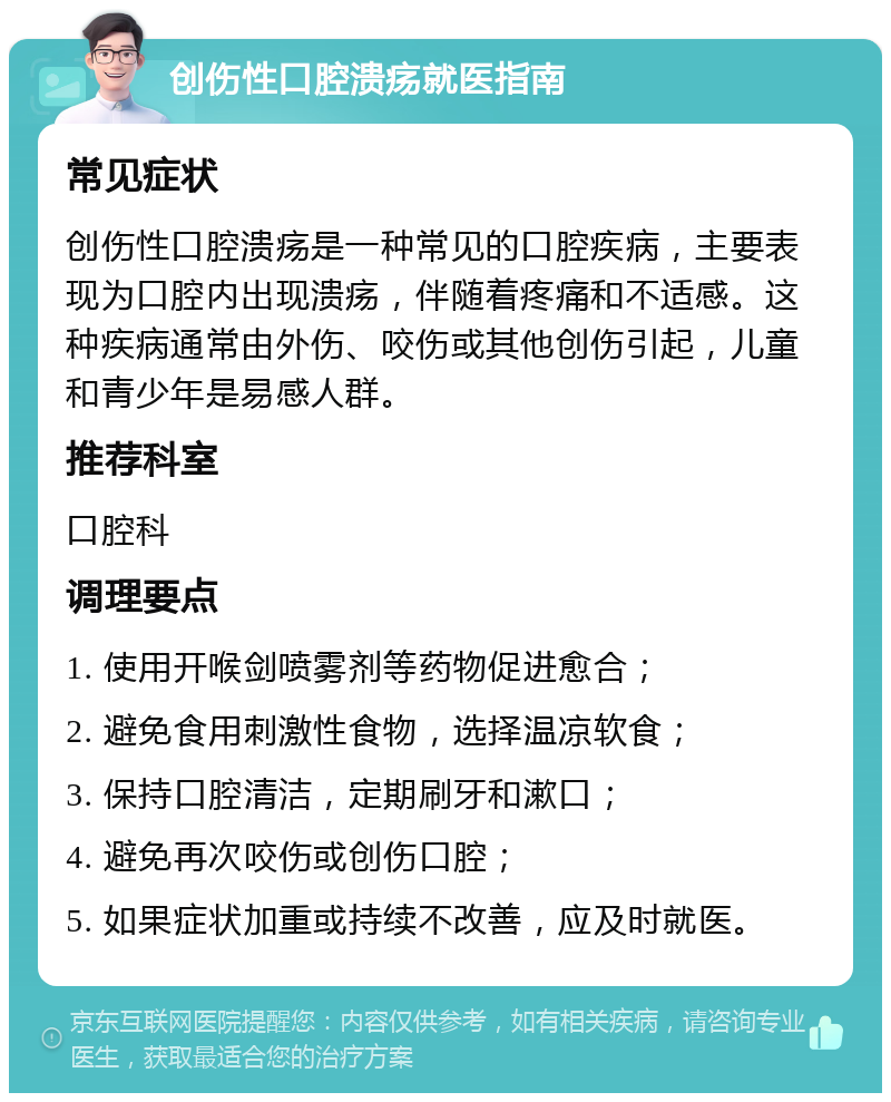 创伤性口腔溃疡就医指南 常见症状 创伤性口腔溃疡是一种常见的口腔疾病，主要表现为口腔内出现溃疡，伴随着疼痛和不适感。这种疾病通常由外伤、咬伤或其他创伤引起，儿童和青少年是易感人群。 推荐科室 口腔科 调理要点 1. 使用开喉剑喷雾剂等药物促进愈合； 2. 避免食用刺激性食物，选择温凉软食； 3. 保持口腔清洁，定期刷牙和漱口； 4. 避免再次咬伤或创伤口腔； 5. 如果症状加重或持续不改善，应及时就医。