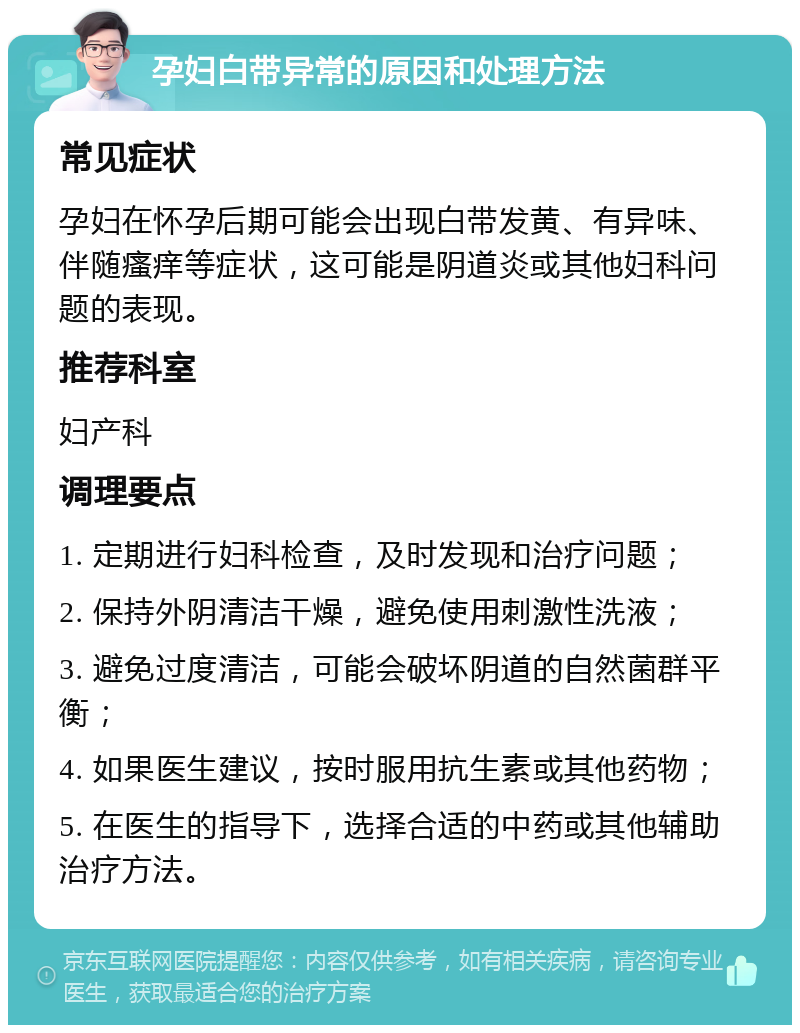 孕妇白带异常的原因和处理方法 常见症状 孕妇在怀孕后期可能会出现白带发黄、有异味、伴随瘙痒等症状，这可能是阴道炎或其他妇科问题的表现。 推荐科室 妇产科 调理要点 1. 定期进行妇科检查，及时发现和治疗问题； 2. 保持外阴清洁干燥，避免使用刺激性洗液； 3. 避免过度清洁，可能会破坏阴道的自然菌群平衡； 4. 如果医生建议，按时服用抗生素或其他药物； 5. 在医生的指导下，选择合适的中药或其他辅助治疗方法。