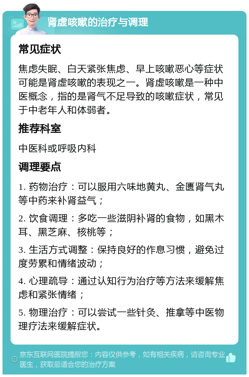 肾虚咳嗽的治疗与调理 常见症状 焦虑失眠、白天紧张焦虑、早上咳嗽恶心等症状可能是肾虚咳嗽的表现之一。肾虚咳嗽是一种中医概念，指的是肾气不足导致的咳嗽症状，常见于中老年人和体弱者。 推荐科室 中医科或呼吸内科 调理要点 1. 药物治疗：可以服用六味地黄丸、金匮肾气丸等中药来补肾益气； 2. 饮食调理：多吃一些滋阴补肾的食物，如黑木耳、黑芝麻、核桃等； 3. 生活方式调整：保持良好的作息习惯，避免过度劳累和情绪波动； 4. 心理疏导：通过认知行为治疗等方法来缓解焦虑和紧张情绪； 5. 物理治疗：可以尝试一些针灸、推拿等中医物理疗法来缓解症状。