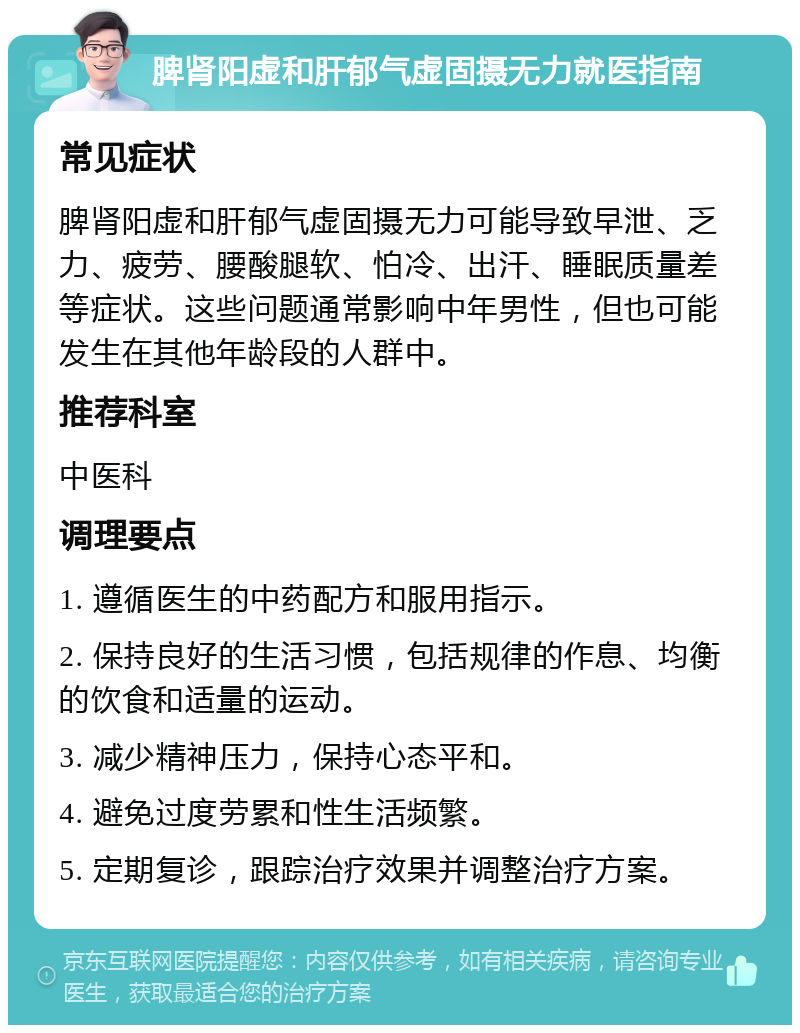 脾肾阳虚和肝郁气虚固摄无力就医指南 常见症状 脾肾阳虚和肝郁气虚固摄无力可能导致早泄、乏力、疲劳、腰酸腿软、怕冷、出汗、睡眠质量差等症状。这些问题通常影响中年男性，但也可能发生在其他年龄段的人群中。 推荐科室 中医科 调理要点 1. 遵循医生的中药配方和服用指示。 2. 保持良好的生活习惯，包括规律的作息、均衡的饮食和适量的运动。 3. 减少精神压力，保持心态平和。 4. 避免过度劳累和性生活频繁。 5. 定期复诊，跟踪治疗效果并调整治疗方案。