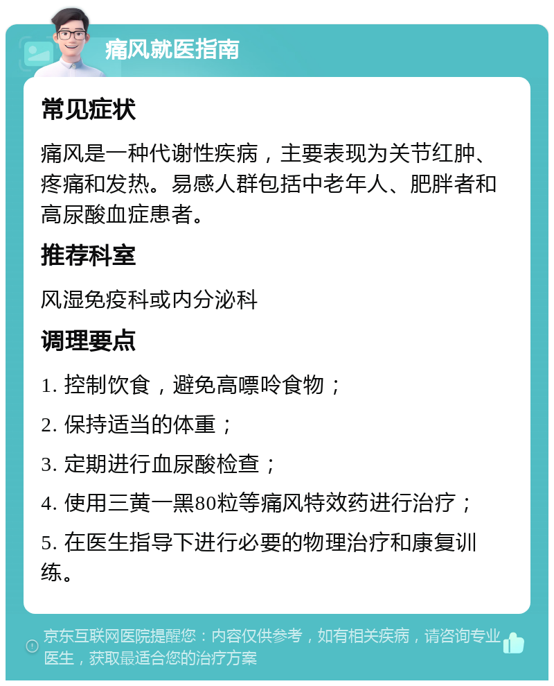 痛风就医指南 常见症状 痛风是一种代谢性疾病，主要表现为关节红肿、疼痛和发热。易感人群包括中老年人、肥胖者和高尿酸血症患者。 推荐科室 风湿免疫科或内分泌科 调理要点 1. 控制饮食，避免高嘌呤食物； 2. 保持适当的体重； 3. 定期进行血尿酸检查； 4. 使用三黄一黑80粒等痛风特效药进行治疗； 5. 在医生指导下进行必要的物理治疗和康复训练。