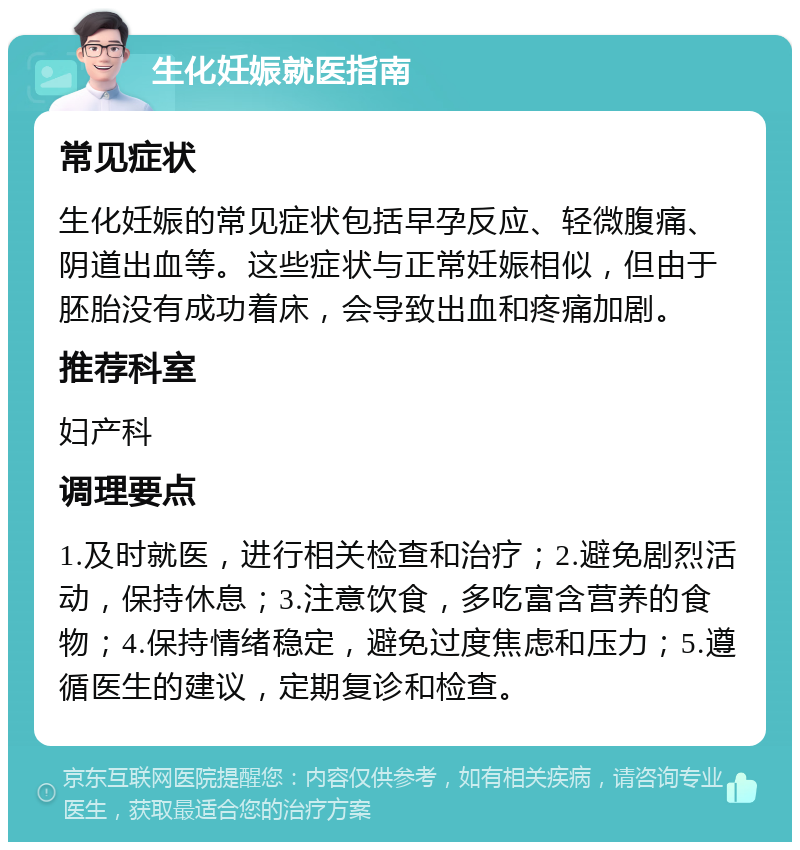 生化妊娠就医指南 常见症状 生化妊娠的常见症状包括早孕反应、轻微腹痛、阴道出血等。这些症状与正常妊娠相似，但由于胚胎没有成功着床，会导致出血和疼痛加剧。 推荐科室 妇产科 调理要点 1.及时就医，进行相关检查和治疗；2.避免剧烈活动，保持休息；3.注意饮食，多吃富含营养的食物；4.保持情绪稳定，避免过度焦虑和压力；5.遵循医生的建议，定期复诊和检查。