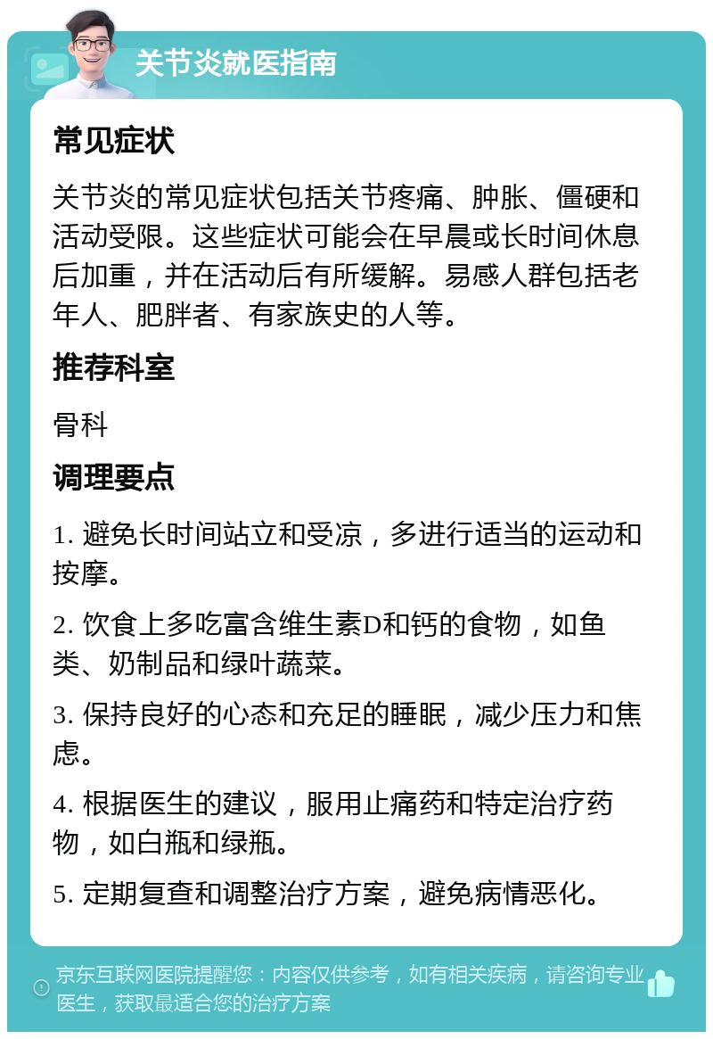 关节炎就医指南 常见症状 关节炎的常见症状包括关节疼痛、肿胀、僵硬和活动受限。这些症状可能会在早晨或长时间休息后加重，并在活动后有所缓解。易感人群包括老年人、肥胖者、有家族史的人等。 推荐科室 骨科 调理要点 1. 避免长时间站立和受凉，多进行适当的运动和按摩。 2. 饮食上多吃富含维生素D和钙的食物，如鱼类、奶制品和绿叶蔬菜。 3. 保持良好的心态和充足的睡眠，减少压力和焦虑。 4. 根据医生的建议，服用止痛药和特定治疗药物，如白瓶和绿瓶。 5. 定期复查和调整治疗方案，避免病情恶化。