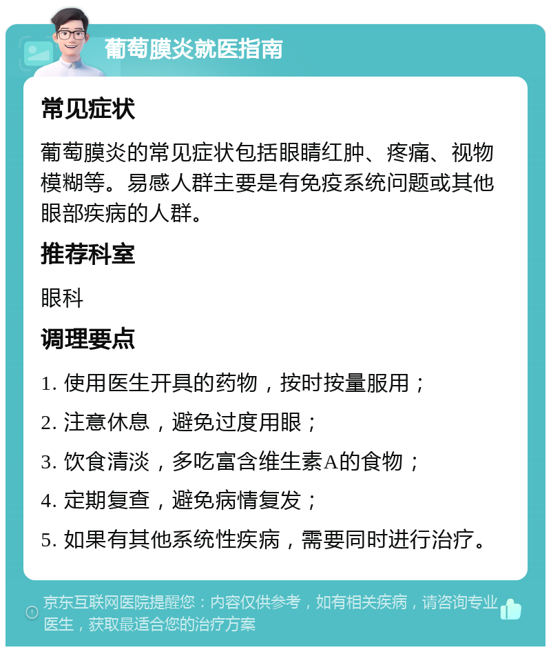 葡萄膜炎就医指南 常见症状 葡萄膜炎的常见症状包括眼睛红肿、疼痛、视物模糊等。易感人群主要是有免疫系统问题或其他眼部疾病的人群。 推荐科室 眼科 调理要点 1. 使用医生开具的药物，按时按量服用； 2. 注意休息，避免过度用眼； 3. 饮食清淡，多吃富含维生素A的食物； 4. 定期复查，避免病情复发； 5. 如果有其他系统性疾病，需要同时进行治疗。