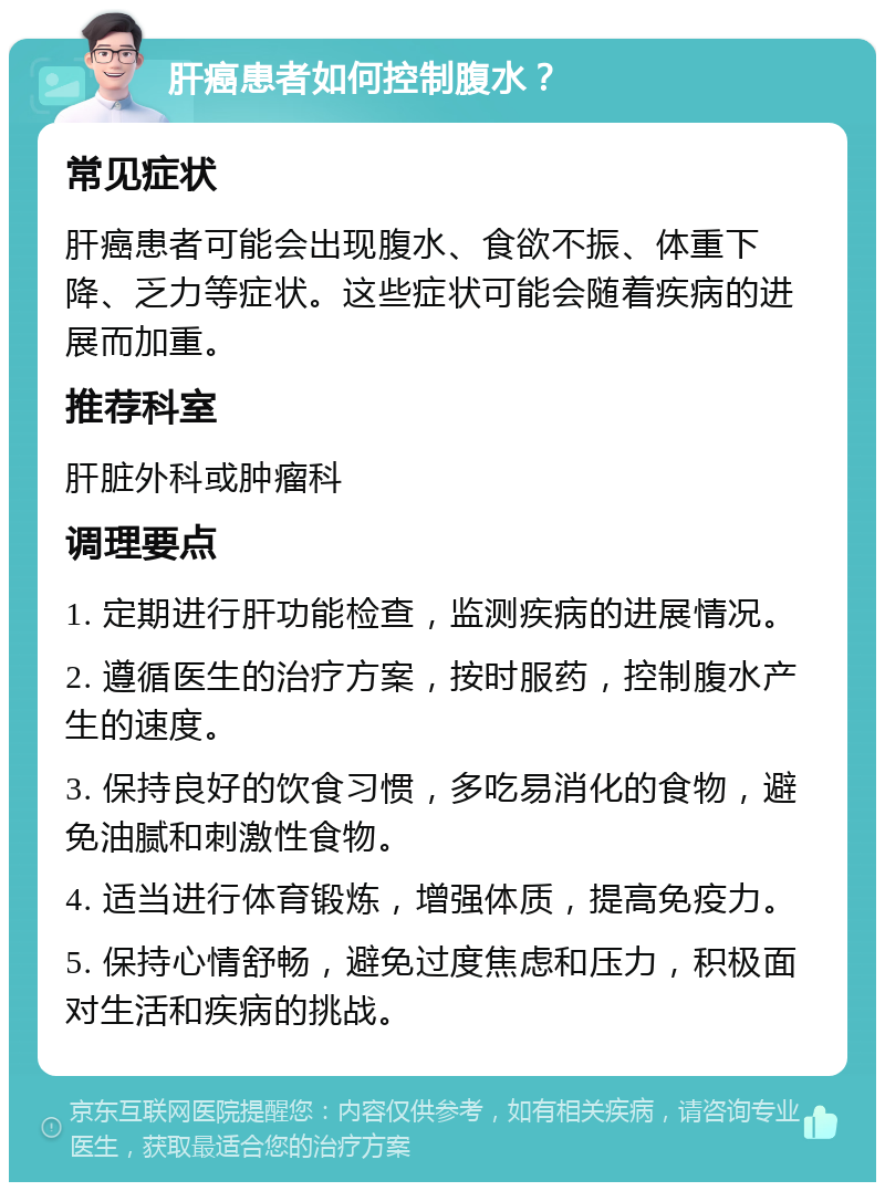 肝癌患者如何控制腹水？ 常见症状 肝癌患者可能会出现腹水、食欲不振、体重下降、乏力等症状。这些症状可能会随着疾病的进展而加重。 推荐科室 肝脏外科或肿瘤科 调理要点 1. 定期进行肝功能检查，监测疾病的进展情况。 2. 遵循医生的治疗方案，按时服药，控制腹水产生的速度。 3. 保持良好的饮食习惯，多吃易消化的食物，避免油腻和刺激性食物。 4. 适当进行体育锻炼，增强体质，提高免疫力。 5. 保持心情舒畅，避免过度焦虑和压力，积极面对生活和疾病的挑战。