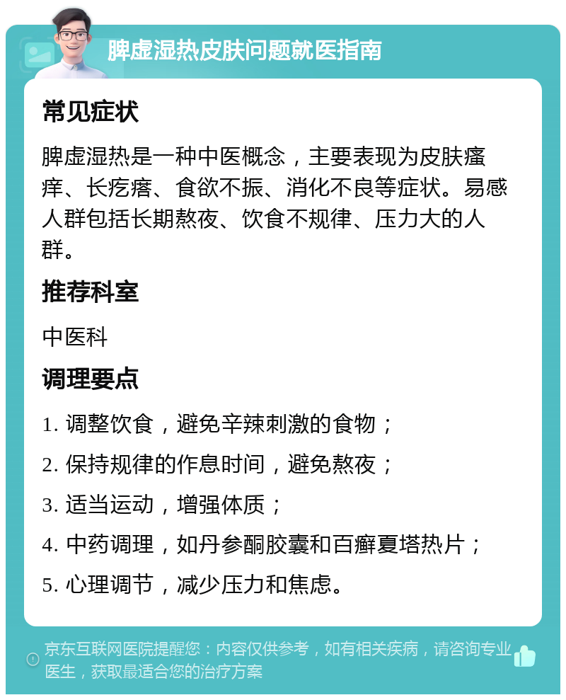 脾虚湿热皮肤问题就医指南 常见症状 脾虚湿热是一种中医概念，主要表现为皮肤瘙痒、长疙瘩、食欲不振、消化不良等症状。易感人群包括长期熬夜、饮食不规律、压力大的人群。 推荐科室 中医科 调理要点 1. 调整饮食，避免辛辣刺激的食物； 2. 保持规律的作息时间，避免熬夜； 3. 适当运动，增强体质； 4. 中药调理，如丹参酮胶囊和百癣夏塔热片； 5. 心理调节，减少压力和焦虑。