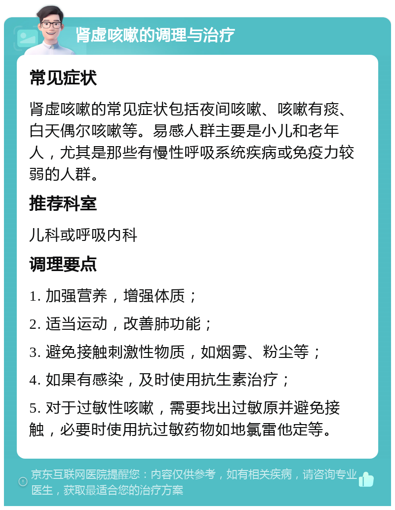 肾虚咳嗽的调理与治疗 常见症状 肾虚咳嗽的常见症状包括夜间咳嗽、咳嗽有痰、白天偶尔咳嗽等。易感人群主要是小儿和老年人，尤其是那些有慢性呼吸系统疾病或免疫力较弱的人群。 推荐科室 儿科或呼吸内科 调理要点 1. 加强营养，增强体质； 2. 适当运动，改善肺功能； 3. 避免接触刺激性物质，如烟雾、粉尘等； 4. 如果有感染，及时使用抗生素治疗； 5. 对于过敏性咳嗽，需要找出过敏原并避免接触，必要时使用抗过敏药物如地氯雷他定等。