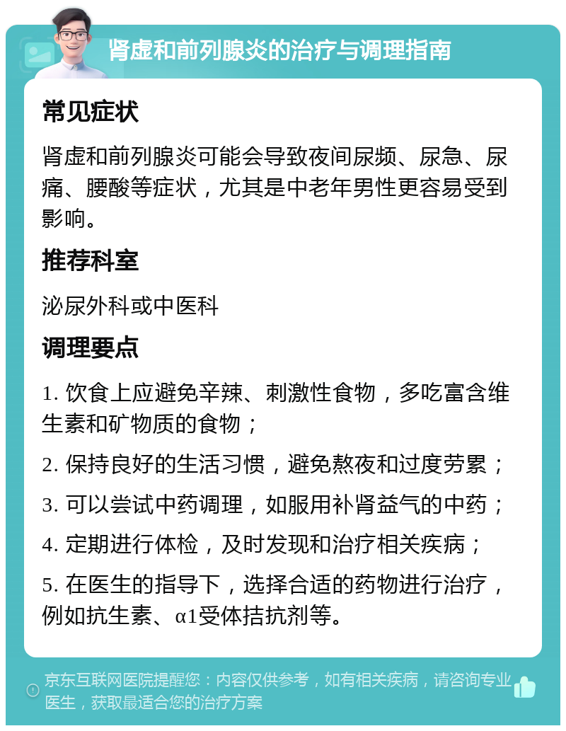 肾虚和前列腺炎的治疗与调理指南 常见症状 肾虚和前列腺炎可能会导致夜间尿频、尿急、尿痛、腰酸等症状，尤其是中老年男性更容易受到影响。 推荐科室 泌尿外科或中医科 调理要点 1. 饮食上应避免辛辣、刺激性食物，多吃富含维生素和矿物质的食物； 2. 保持良好的生活习惯，避免熬夜和过度劳累； 3. 可以尝试中药调理，如服用补肾益气的中药； 4. 定期进行体检，及时发现和治疗相关疾病； 5. 在医生的指导下，选择合适的药物进行治疗，例如抗生素、α1受体拮抗剂等。