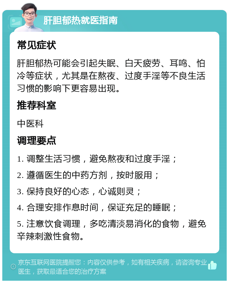 肝胆郁热就医指南 常见症状 肝胆郁热可能会引起失眠、白天疲劳、耳鸣、怕冷等症状，尤其是在熬夜、过度手淫等不良生活习惯的影响下更容易出现。 推荐科室 中医科 调理要点 1. 调整生活习惯，避免熬夜和过度手淫； 2. 遵循医生的中药方剂，按时服用； 3. 保持良好的心态，心诚则灵； 4. 合理安排作息时间，保证充足的睡眠； 5. 注意饮食调理，多吃清淡易消化的食物，避免辛辣刺激性食物。