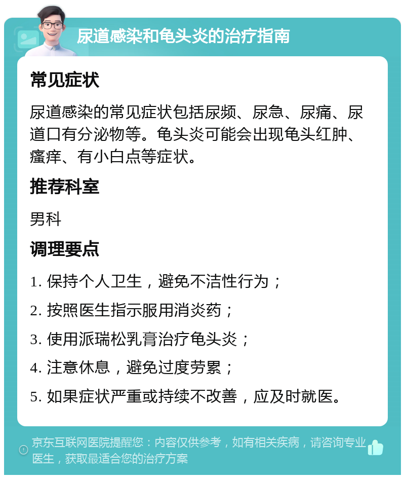 尿道感染和龟头炎的治疗指南 常见症状 尿道感染的常见症状包括尿频、尿急、尿痛、尿道口有分泌物等。龟头炎可能会出现龟头红肿、瘙痒、有小白点等症状。 推荐科室 男科 调理要点 1. 保持个人卫生，避免不洁性行为； 2. 按照医生指示服用消炎药； 3. 使用派瑞松乳膏治疗龟头炎； 4. 注意休息，避免过度劳累； 5. 如果症状严重或持续不改善，应及时就医。