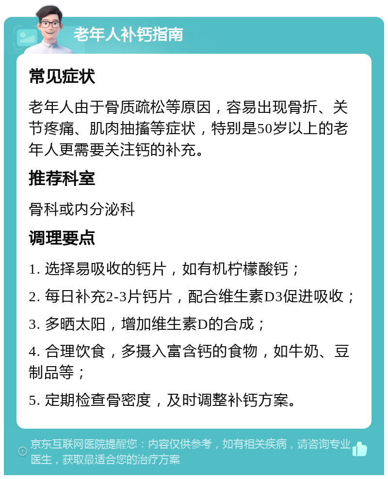 老年人补钙指南 常见症状 老年人由于骨质疏松等原因，容易出现骨折、关节疼痛、肌肉抽搐等症状，特别是50岁以上的老年人更需要关注钙的补充。 推荐科室 骨科或内分泌科 调理要点 1. 选择易吸收的钙片，如有机柠檬酸钙； 2. 每日补充2-3片钙片，配合维生素D3促进吸收； 3. 多晒太阳，增加维生素D的合成； 4. 合理饮食，多摄入富含钙的食物，如牛奶、豆制品等； 5. 定期检查骨密度，及时调整补钙方案。