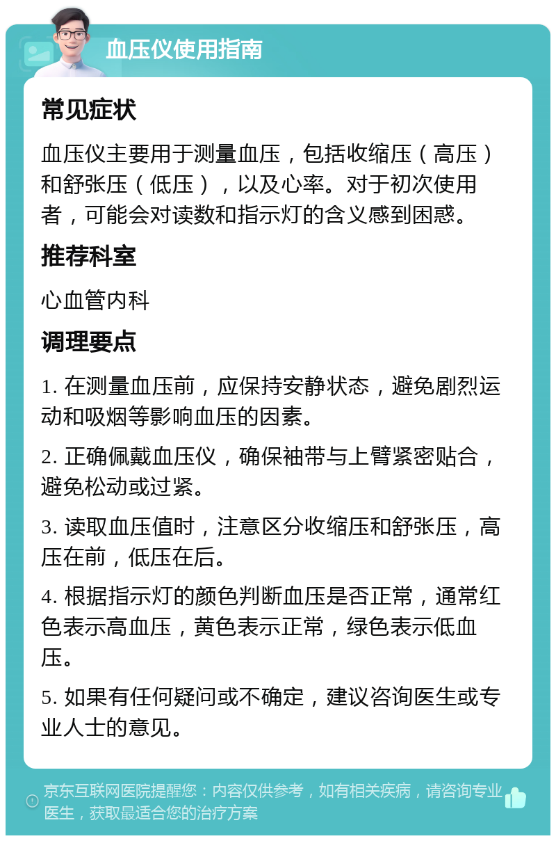 血压仪使用指南 常见症状 血压仪主要用于测量血压，包括收缩压（高压）和舒张压（低压），以及心率。对于初次使用者，可能会对读数和指示灯的含义感到困惑。 推荐科室 心血管内科 调理要点 1. 在测量血压前，应保持安静状态，避免剧烈运动和吸烟等影响血压的因素。 2. 正确佩戴血压仪，确保袖带与上臂紧密贴合，避免松动或过紧。 3. 读取血压值时，注意区分收缩压和舒张压，高压在前，低压在后。 4. 根据指示灯的颜色判断血压是否正常，通常红色表示高血压，黄色表示正常，绿色表示低血压。 5. 如果有任何疑问或不确定，建议咨询医生或专业人士的意见。