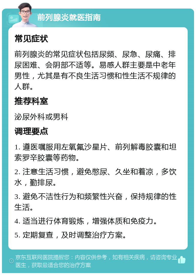 前列腺炎就医指南 常见症状 前列腺炎的常见症状包括尿频、尿急、尿痛、排尿困难、会阴部不适等。易感人群主要是中老年男性，尤其是有不良生活习惯和性生活不规律的人群。 推荐科室 泌尿外科或男科 调理要点 1. 遵医嘱服用左氧氟沙星片、前列解毒胶囊和坦索罗辛胶囊等药物。 2. 注意生活习惯，避免憋尿、久坐和着凉，多饮水，勤排尿。 3. 避免不洁性行为和频繁性兴奋，保持规律的性生活。 4. 适当进行体育锻炼，增强体质和免疫力。 5. 定期复查，及时调整治疗方案。