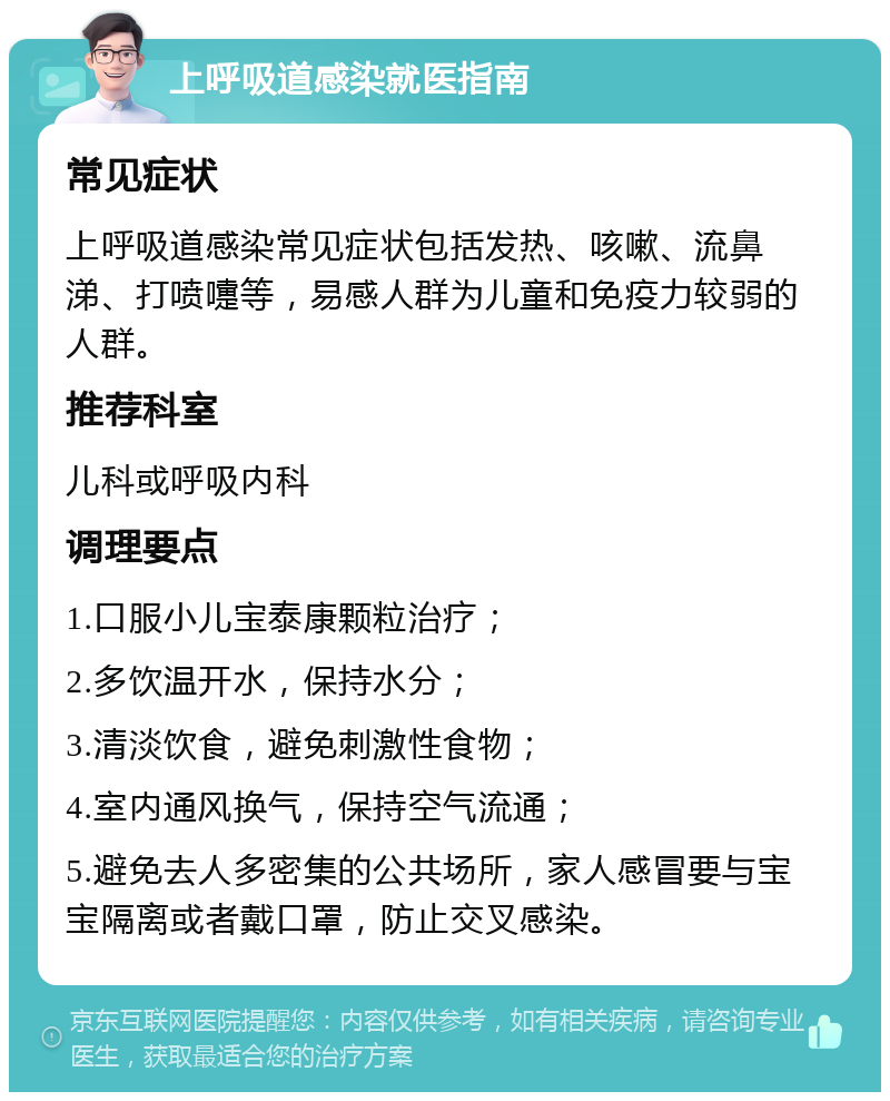 上呼吸道感染就医指南 常见症状 上呼吸道感染常见症状包括发热、咳嗽、流鼻涕、打喷嚏等，易感人群为儿童和免疫力较弱的人群。 推荐科室 儿科或呼吸内科 调理要点 1.口服小儿宝泰康颗粒治疗； 2.多饮温开水，保持水分； 3.清淡饮食，避免刺激性食物； 4.室内通风换气，保持空气流通； 5.避免去人多密集的公共场所，家人感冒要与宝宝隔离或者戴口罩，防止交叉感染。