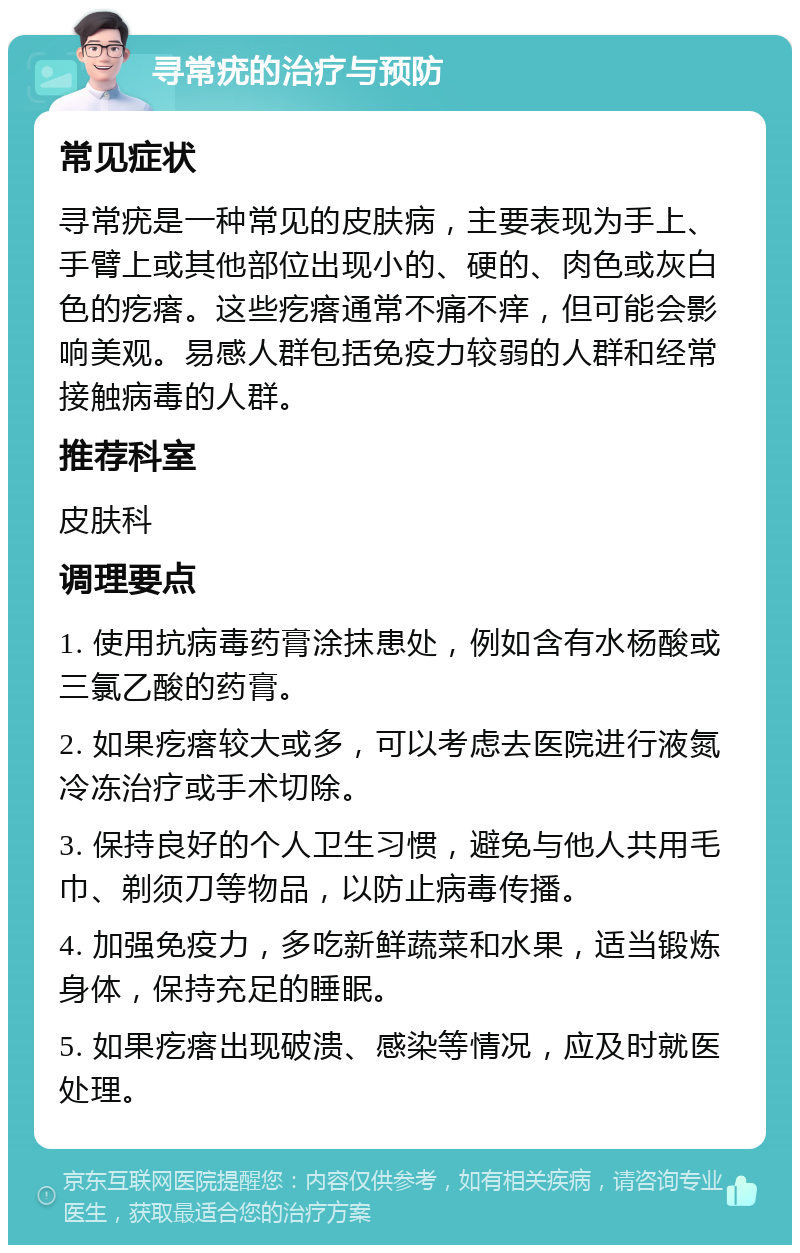 寻常疣的治疗与预防 常见症状 寻常疣是一种常见的皮肤病，主要表现为手上、手臂上或其他部位出现小的、硬的、肉色或灰白色的疙瘩。这些疙瘩通常不痛不痒，但可能会影响美观。易感人群包括免疫力较弱的人群和经常接触病毒的人群。 推荐科室 皮肤科 调理要点 1. 使用抗病毒药膏涂抹患处，例如含有水杨酸或三氯乙酸的药膏。 2. 如果疙瘩较大或多，可以考虑去医院进行液氮冷冻治疗或手术切除。 3. 保持良好的个人卫生习惯，避免与他人共用毛巾、剃须刀等物品，以防止病毒传播。 4. 加强免疫力，多吃新鲜蔬菜和水果，适当锻炼身体，保持充足的睡眠。 5. 如果疙瘩出现破溃、感染等情况，应及时就医处理。