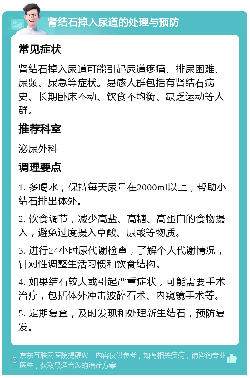 肾结石掉入尿道的处理与预防 常见症状 肾结石掉入尿道可能引起尿道疼痛、排尿困难、尿频、尿急等症状。易感人群包括有肾结石病史、长期卧床不动、饮食不均衡、缺乏运动等人群。 推荐科室 泌尿外科 调理要点 1. 多喝水，保持每天尿量在2000ml以上，帮助小结石排出体外。 2. 饮食调节，减少高盐、高糖、高蛋白的食物摄入，避免过度摄入草酸、尿酸等物质。 3. 进行24小时尿代谢检查，了解个人代谢情况，针对性调整生活习惯和饮食结构。 4. 如果结石较大或引起严重症状，可能需要手术治疗，包括体外冲击波碎石术、内窥镜手术等。 5. 定期复查，及时发现和处理新生结石，预防复发。