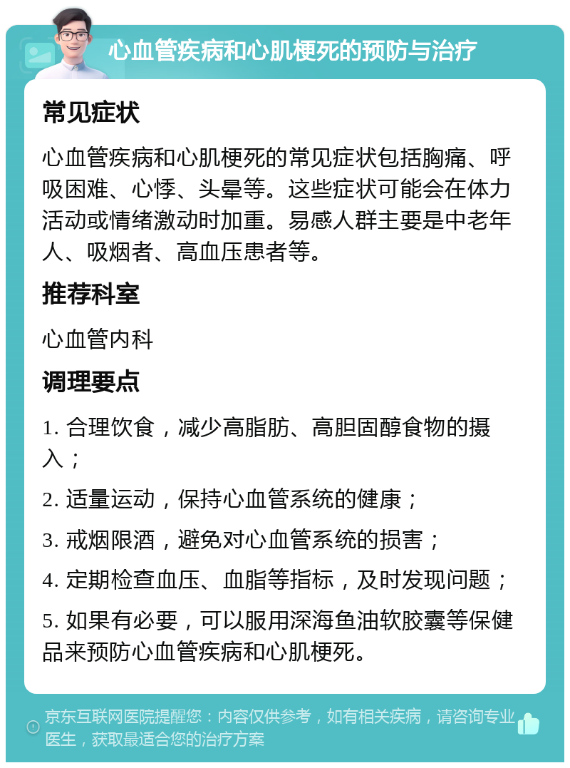 心血管疾病和心肌梗死的预防与治疗 常见症状 心血管疾病和心肌梗死的常见症状包括胸痛、呼吸困难、心悸、头晕等。这些症状可能会在体力活动或情绪激动时加重。易感人群主要是中老年人、吸烟者、高血压患者等。 推荐科室 心血管内科 调理要点 1. 合理饮食，减少高脂肪、高胆固醇食物的摄入； 2. 适量运动，保持心血管系统的健康； 3. 戒烟限酒，避免对心血管系统的损害； 4. 定期检查血压、血脂等指标，及时发现问题； 5. 如果有必要，可以服用深海鱼油软胶囊等保健品来预防心血管疾病和心肌梗死。