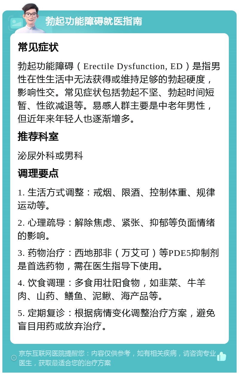 勃起功能障碍就医指南 常见症状 勃起功能障碍（Erectile Dysfunction, ED）是指男性在性生活中无法获得或维持足够的勃起硬度，影响性交。常见症状包括勃起不坚、勃起时间短暂、性欲减退等。易感人群主要是中老年男性，但近年来年轻人也逐渐增多。 推荐科室 泌尿外科或男科 调理要点 1. 生活方式调整：戒烟、限酒、控制体重、规律运动等。 2. 心理疏导：解除焦虑、紧张、抑郁等负面情绪的影响。 3. 药物治疗：西地那非（万艾可）等PDE5抑制剂是首选药物，需在医生指导下使用。 4. 饮食调理：多食用壮阳食物，如韭菜、牛羊肉、山药、鳝鱼、泥鳅、海产品等。 5. 定期复诊：根据病情变化调整治疗方案，避免盲目用药或放弃治疗。