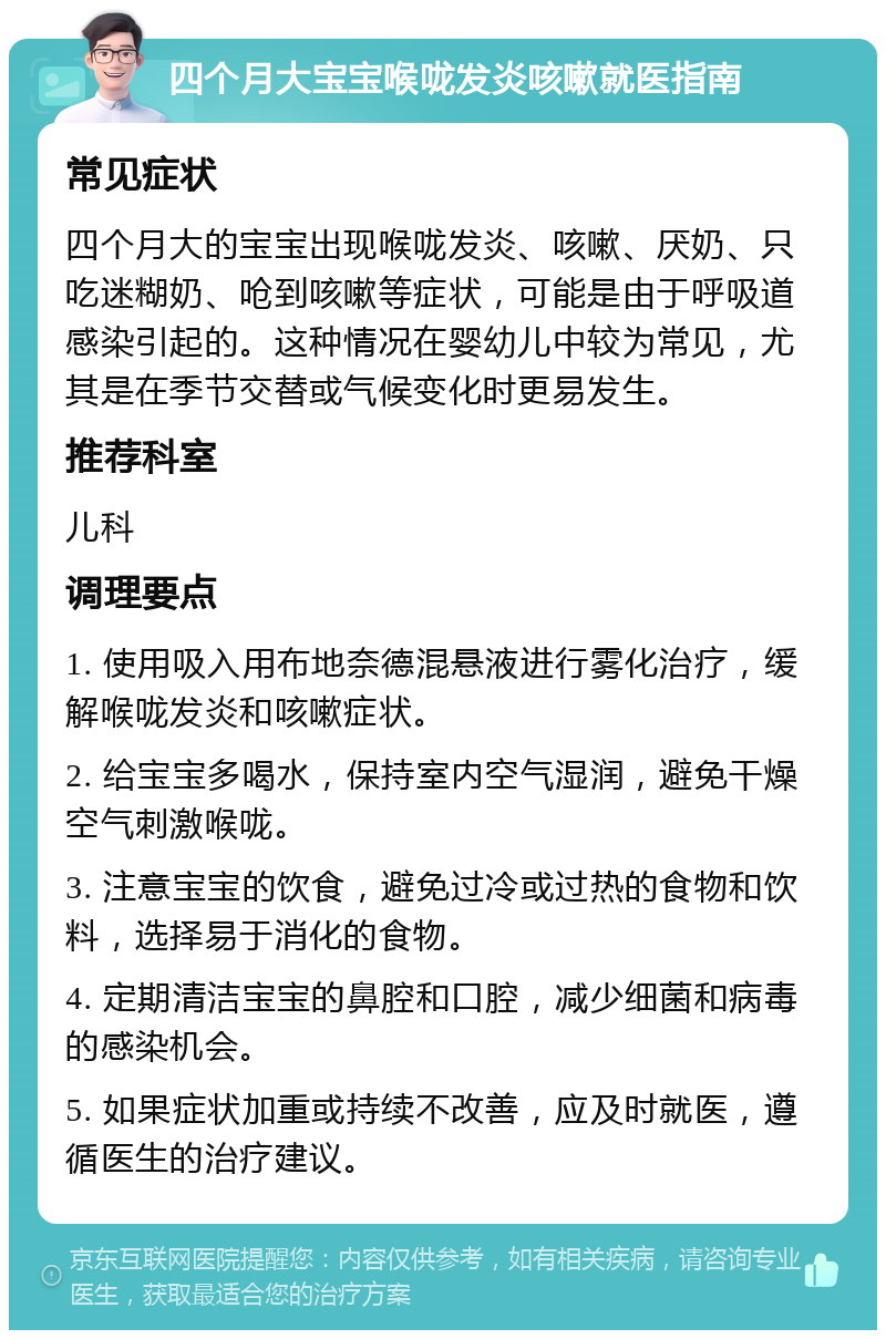 四个月大宝宝喉咙发炎咳嗽就医指南 常见症状 四个月大的宝宝出现喉咙发炎、咳嗽、厌奶、只吃迷糊奶、呛到咳嗽等症状，可能是由于呼吸道感染引起的。这种情况在婴幼儿中较为常见，尤其是在季节交替或气候变化时更易发生。 推荐科室 儿科 调理要点 1. 使用吸入用布地奈德混悬液进行雾化治疗，缓解喉咙发炎和咳嗽症状。 2. 给宝宝多喝水，保持室内空气湿润，避免干燥空气刺激喉咙。 3. 注意宝宝的饮食，避免过冷或过热的食物和饮料，选择易于消化的食物。 4. 定期清洁宝宝的鼻腔和口腔，减少细菌和病毒的感染机会。 5. 如果症状加重或持续不改善，应及时就医，遵循医生的治疗建议。