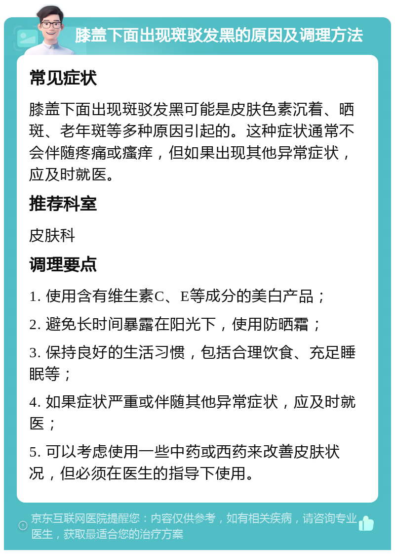 膝盖下面出现斑驳发黑的原因及调理方法 常见症状 膝盖下面出现斑驳发黑可能是皮肤色素沉着、晒斑、老年斑等多种原因引起的。这种症状通常不会伴随疼痛或瘙痒，但如果出现其他异常症状，应及时就医。 推荐科室 皮肤科 调理要点 1. 使用含有维生素C、E等成分的美白产品； 2. 避免长时间暴露在阳光下，使用防晒霜； 3. 保持良好的生活习惯，包括合理饮食、充足睡眠等； 4. 如果症状严重或伴随其他异常症状，应及时就医； 5. 可以考虑使用一些中药或西药来改善皮肤状况，但必须在医生的指导下使用。